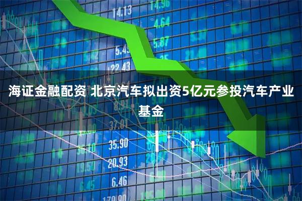 海证金融配资 北京汽车拟出资5亿元参投汽车产业基金