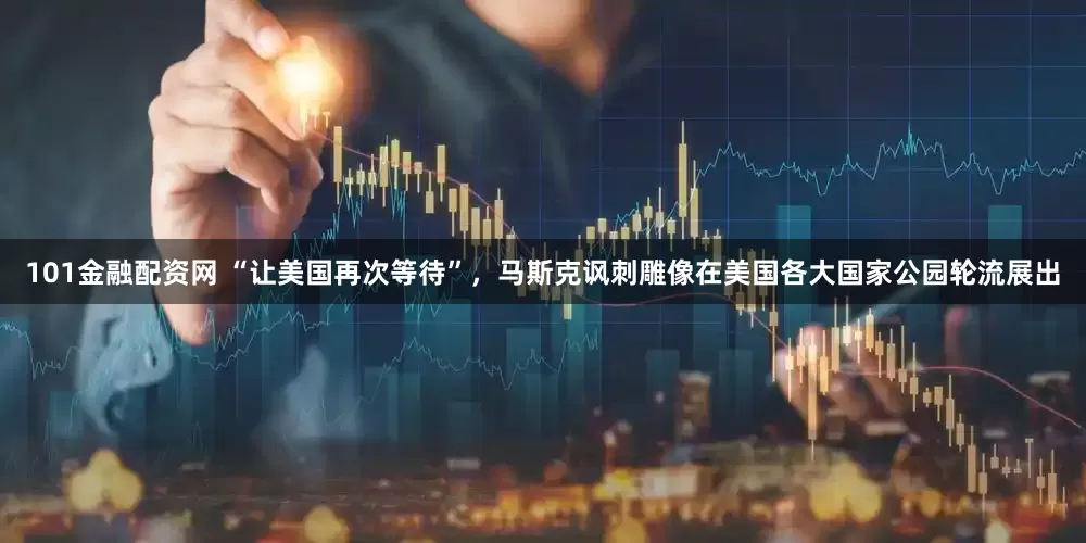 101金融配资网 “让美国再次等待”，马斯克讽刺雕像在美国各大国家公园轮流展出