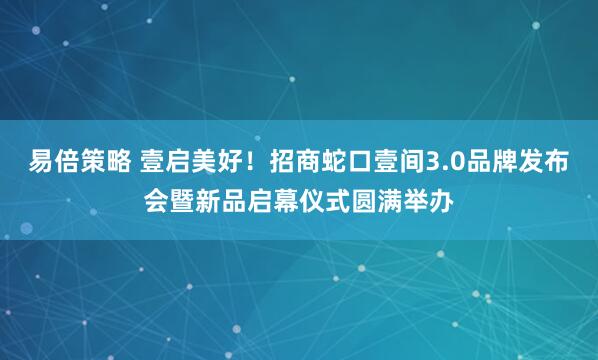 易倍策略 壹启美好！招商蛇口壹间3.0品牌发布会暨新品启幕仪式圆满举办