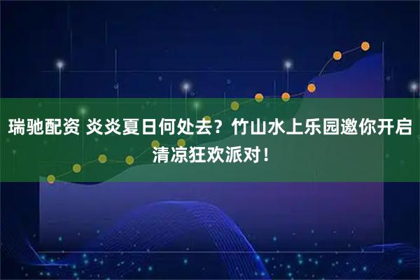 瑞驰配资 炎炎夏日何处去？竹山水上乐园邀你开启清凉狂欢派对！