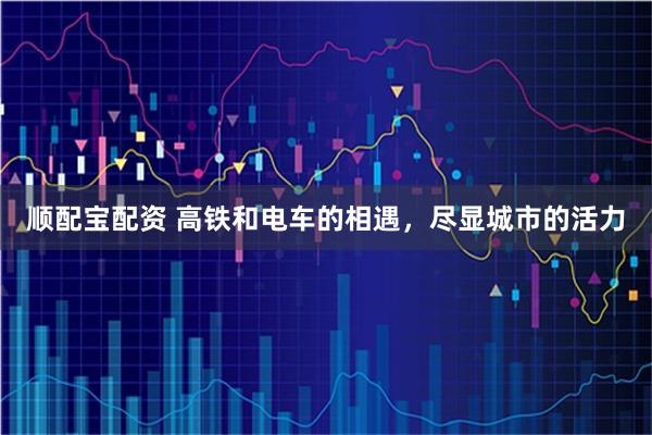 顺配宝配资 高铁和电车的相遇，尽显城市的活力