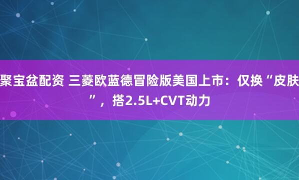 聚宝盆配资 三菱欧蓝德冒险版美国上市：仅换“皮肤”，搭2.5L+CVT动力