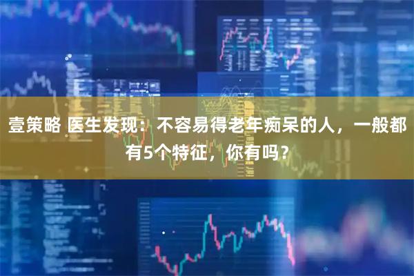 壹策略 医生发现:不容易得老年痴呆的人,一般都有5个特征,你有吗?