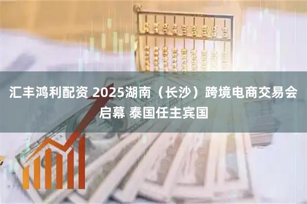 汇丰鸿利配资 2025湖南（长沙）跨境电商交易会启幕 泰国任主宾国