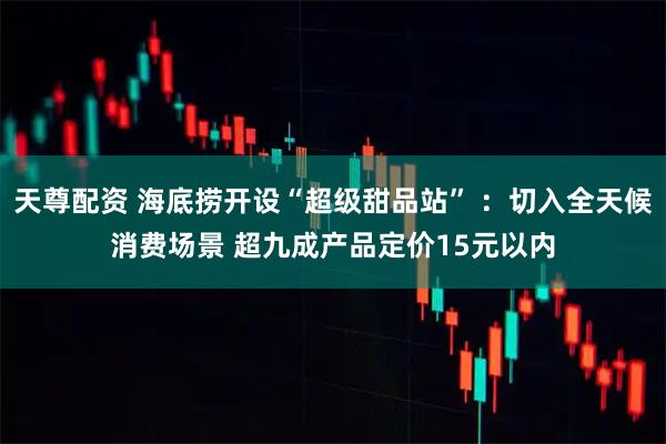 天尊配资 海底捞开设“超级甜品站” :切入全天候消费场景 超九成产品定价15元以内