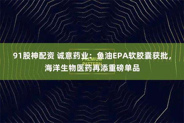91股神配资 诚意药业:鱼油EPA软胶囊获批,海洋生物医药再添重磅单品