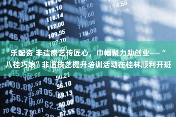 乐配资 非遗扇艺传匠心，巾帼聚力助创业——“八桂巧娘”非遗技艺提升培训活动在桂林顺利开班