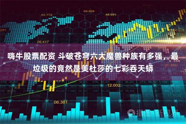 嗨牛股票配资 斗破苍穹六大魔兽种族有多强，最垃圾的竟然是美杜莎的七彩吞天蟒