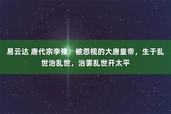 易云达 唐代宗李豫：被忽视的大唐皇帝，生于乱世治乱世，治罢乱世开太平