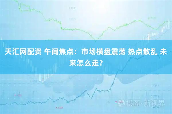 天汇网配资 午间焦点：市场横盘震荡 热点散乱 未来怎么走？