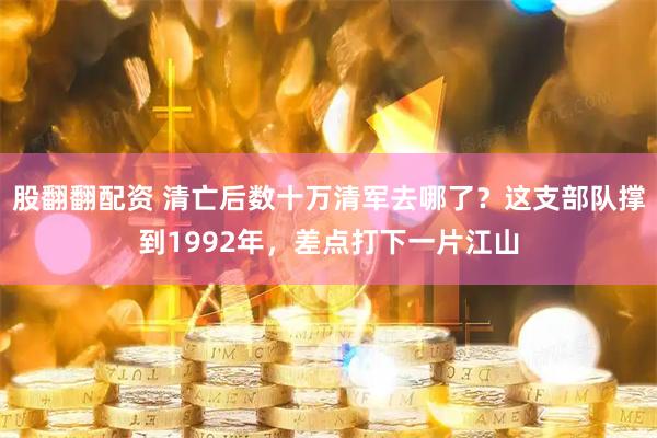 股翻翻配资 清亡后数十万清军去哪了？这支部队撑到1992年，差点打下一片江山