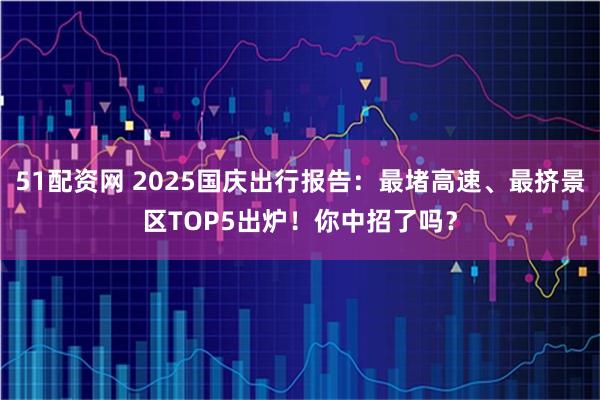 51配资网 2025国庆出行报告：最堵高速、最挤景区TOP5出炉！你中招了吗？