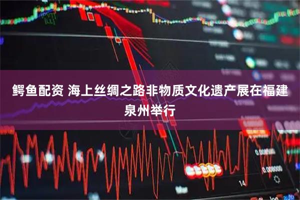 鳄鱼配资 海上丝绸之路非物质文化遗产展在福建泉州举行
