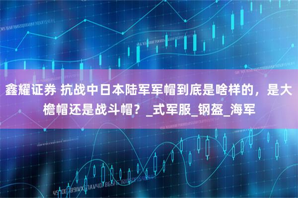 鑫耀证券 抗战中日本陆军军帽到底是啥样的，是大檐帽还是战斗帽？_式军服_钢盔_海军