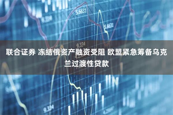 联合证券 冻结俄资产融资受阻 欧盟紧急筹备乌克兰过渡性贷款
