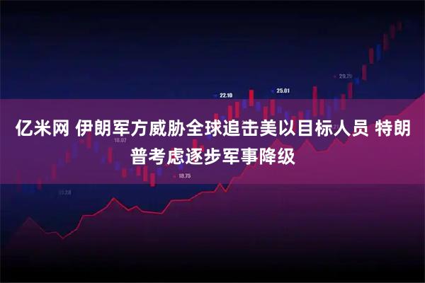 亿米网 伊朗军方威胁全球追击美以目标人员 特朗普考虑逐步军事降级
