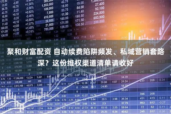 聚和财富配资 自动续费陷阱频发、私域营销套路深?这份维权渠道清单请收好