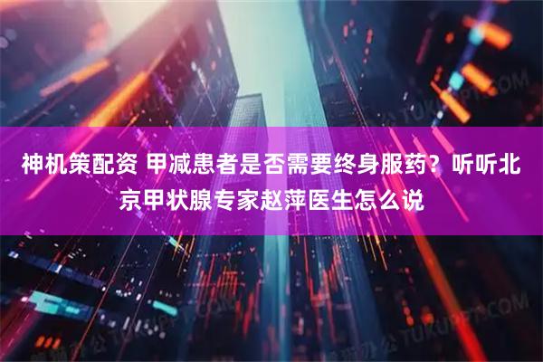 神机策配资 甲减患者是否需要终身服药？听听北京甲状腺专家赵萍医生怎么说