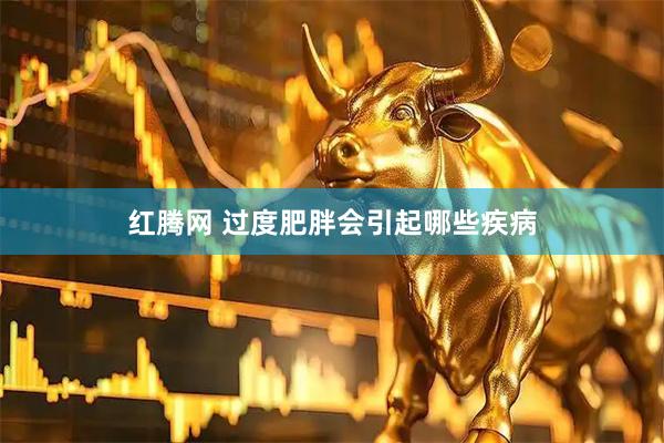 红腾网 过度肥胖会引起哪些疾病